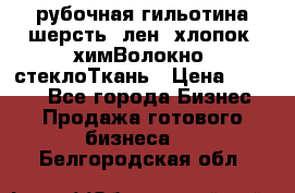 рубочная гильотина шерсть, лен, хлопок, химВолокно, стеклоТкань › Цена ­ 1 000 - Все города Бизнес » Продажа готового бизнеса   . Белгородская обл.